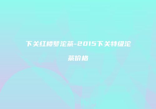 下关红楼梦沱茶-2015下关特级沱茶价格