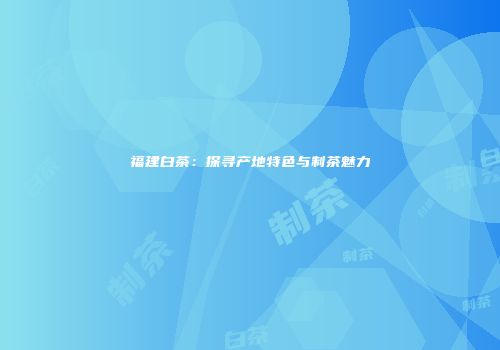 福建白茶：探寻产地特色与制茶魅力