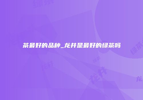 茶最好的品种_龙井是最好的绿茶吗