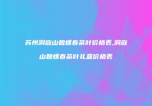 苏州洞庭山碧螺春茶叶价格表,洞庭山碧螺春茶叶礼盒价格表
