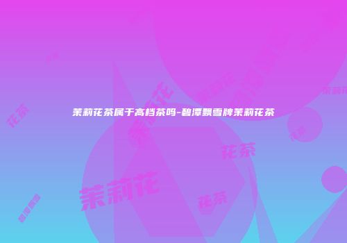 茉莉花茶属于高档茶吗-碧潭飘雪牌茉莉花茶