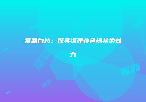 福鼎白沙：探寻福建特色绿茶的魅力
