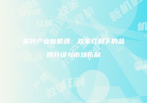茶叶产业新机遇：政策红利下的品牌升级与市场拓展