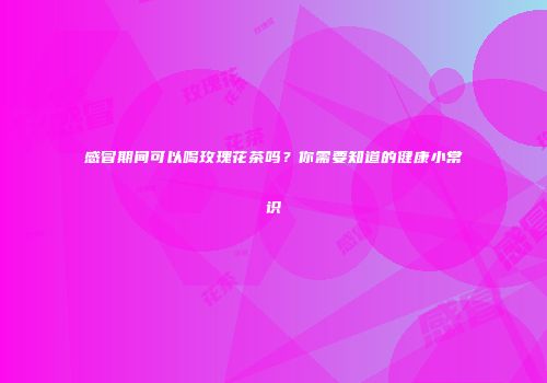 感冒期间可以喝玫瑰花茶吗？你需要知道的健康小常识
