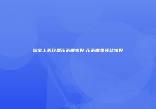 淘宝上买玫瑰花茶哪家好,花茶哪里买比较好