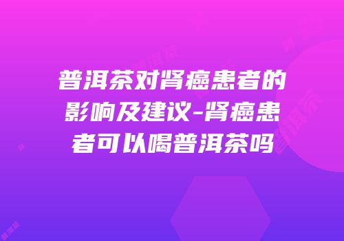 普洱茶对肾癌患者的影响及建议-肾癌患者可以喝普洱茶吗