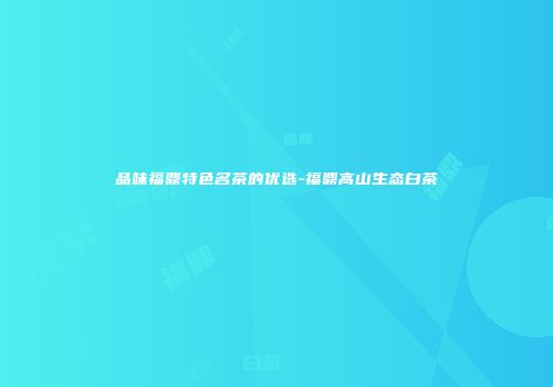 品味福鼎特色名茶的优选-福鼎高山生态白茶