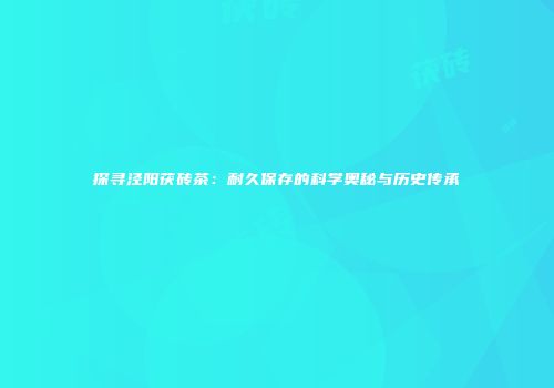 探寻泾阳茯砖茶：耐久保存的科学奥秘与历史传承