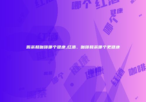喝茶和咖啡哪个健康,红酒、咖啡和茶哪个更健康