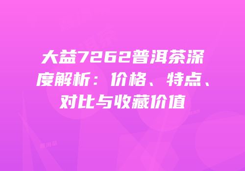 大益7262普洱茶深度解析：价格、特点、对比与收藏价值