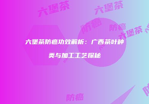 六堡茶防癌功效解析：广西茶叶种类与加工工艺探秘
