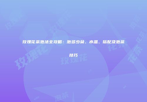 玫瑰花茶泡法全攻略：泡多少朵、水温、搭配及泡茶技巧