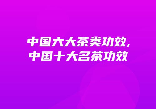 中国六大茶类功效,中国十大名茶功效