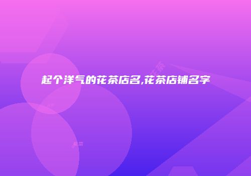 起个洋气的花茶店名,花茶店铺名字