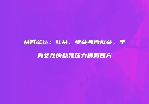 茶香解压：红茶、绿茶与普洱茶，单身女性的愁嫁压力缓解良方