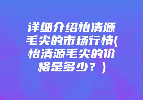 详细介绍怡清源毛尖的市场行情(怡清源毛尖的价格是多少？)