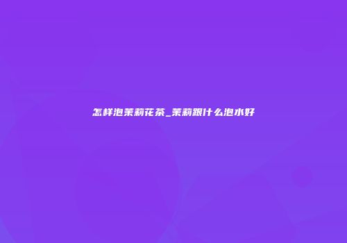 怎样泡茉莉花茶_茉莉跟什么泡水好