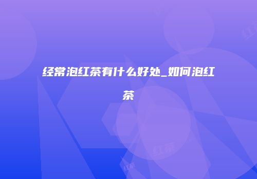 经常泡红茶有什么好处_如何泡红茶