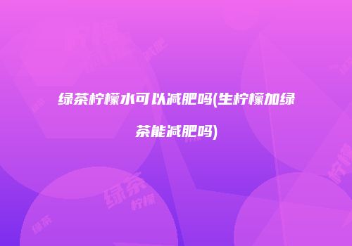 绿茶柠檬水可以减肥吗(生柠檬加绿茶能减肥吗)