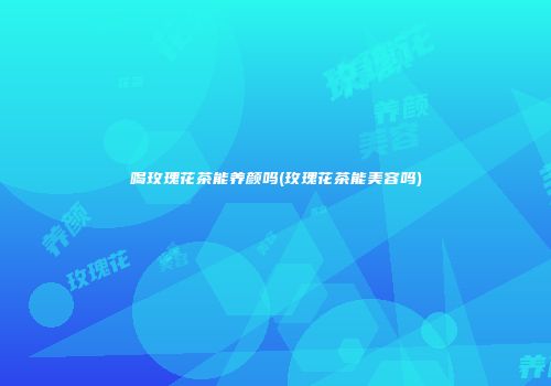 喝玫瑰花茶能养颜吗(玫瑰花茶能美容吗)