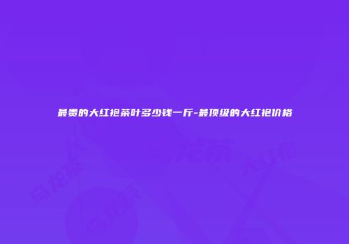 最贵的大红袍茶叶多少钱一斤-最顶级的大红袍价格