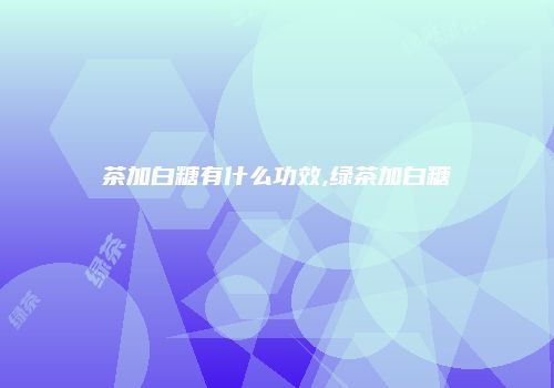 茶加白糖有什么功效,绿茶加白糖