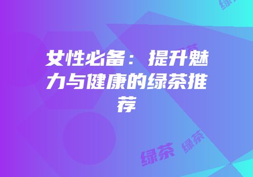 女性必备：提升魅力与健康的绿茶推荐