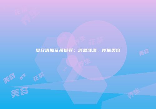 夏日清凉花茶推荐：消暑降温，养生美容