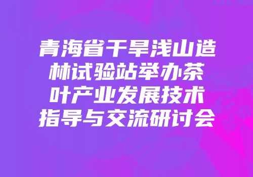 青海省干旱浅山造林试验站举办茶叶产业发展技术指导与交流研讨会