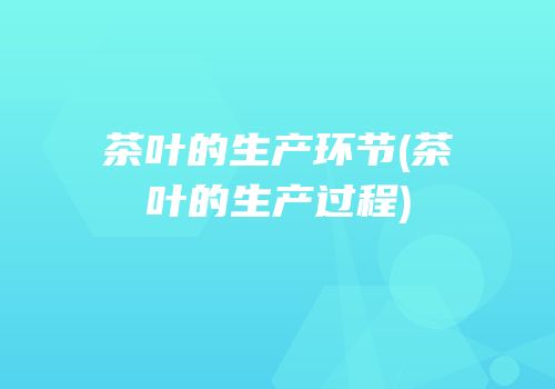 茶叶的生产环节(茶叶的生产过程)