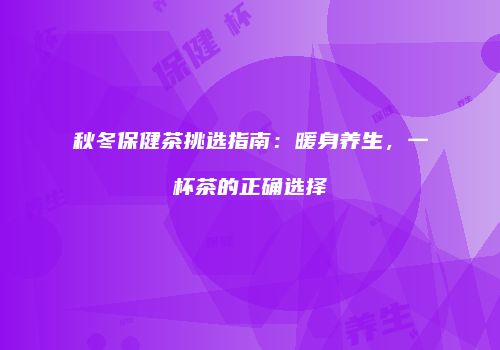 秋冬保健茶挑选指南：暖身养生，一杯茶的正确选择