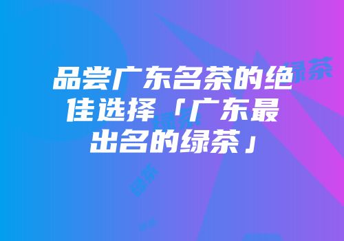 品尝广东名茶的绝佳选择「广东最出名的绿茶」