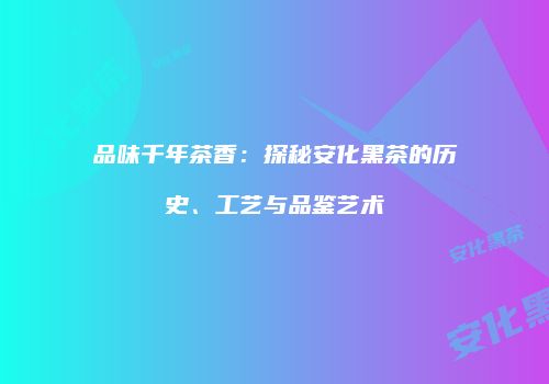 品味千年茶香：探秘安化黑茶的历史、工艺与品鉴艺术
