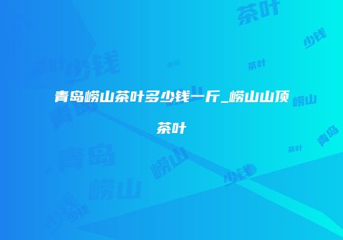 青岛崂山茶叶多少钱一斤_崂山山顶茶叶