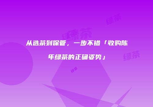 从选茶到保管，一步不错「收购陈年绿茶的正确姿势」