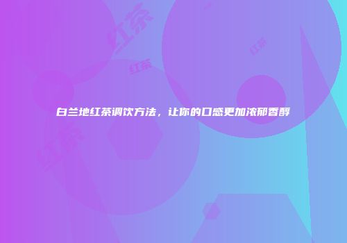 白兰地红茶调饮方法，让你的口感更加浓郁香醇