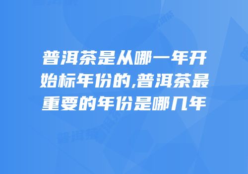 普洱茶是从哪一年开始标年份的,普洱茶最重要的年份是哪几年