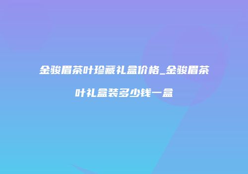 金骏眉茶叶珍藏礼盒价格_金骏眉茶叶礼盒装多少钱一盒
