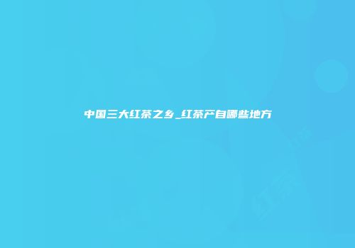 中国三大红茶之乡_红茶产自哪些地方
