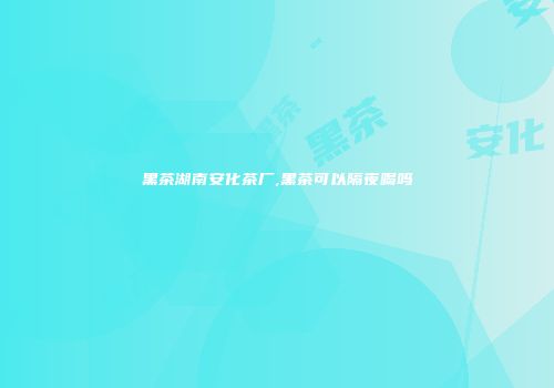黑茶湖南安化茶厂,黑茶可以隔夜喝吗
