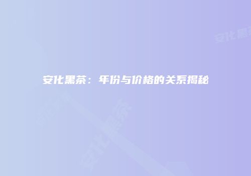 安化黑茶：年份与价格的关系揭秘