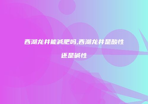 西湖龙井能减肥吗,西湖龙井是酸性还是碱性