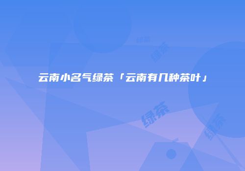 云南小名气绿茶「云南有几种茶叶」