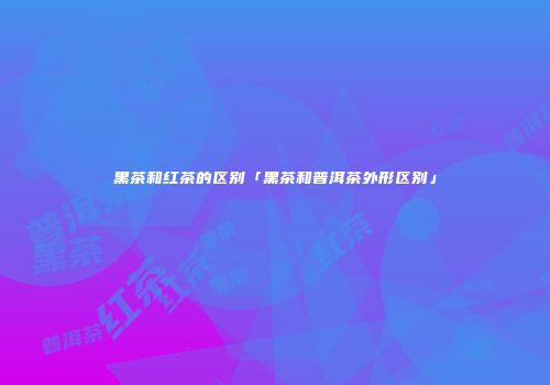 黑茶和红茶的区别「黑茶和普洱茶外形区别」