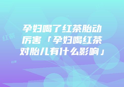孕妇喝了红茶胎动厉害「孕妇喝红茶对胎儿有什么影响」