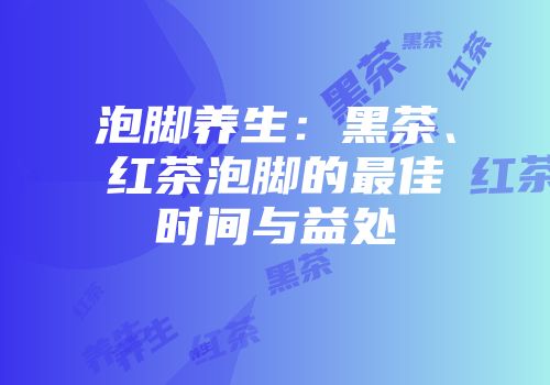 泡脚养生：黑茶、红茶泡脚的最佳时间与益处