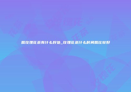 喝玫瑰花茶有什么好处_玫瑰花茶什么时间喝比较好