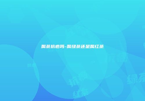 喝茶抗癌吗-喝绿茶还是喝红茶
