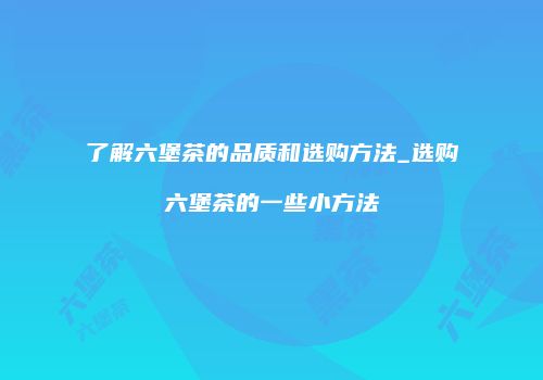 了解六堡茶的品质和选购方法_选购六堡茶的一些小方法
