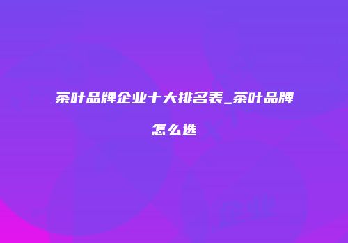 茶叶品牌企业十大排名表_茶叶品牌怎么选
